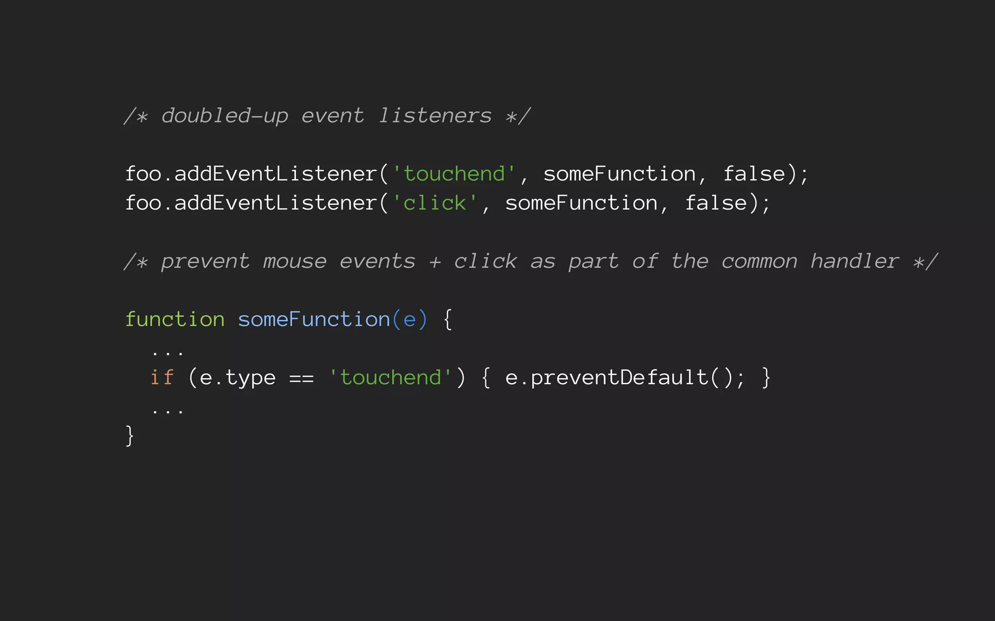 /* doubled-up event listeners */
foo.addEventListener('touchend', someFunction, false);
foo.addEventListener('click', someFunction, false);
/* prevent mouse events + click as part of the common handler */
function someFunction(e) {
...
if (e.type == 'touchend') { e.preventDefault(); }
...
}
 