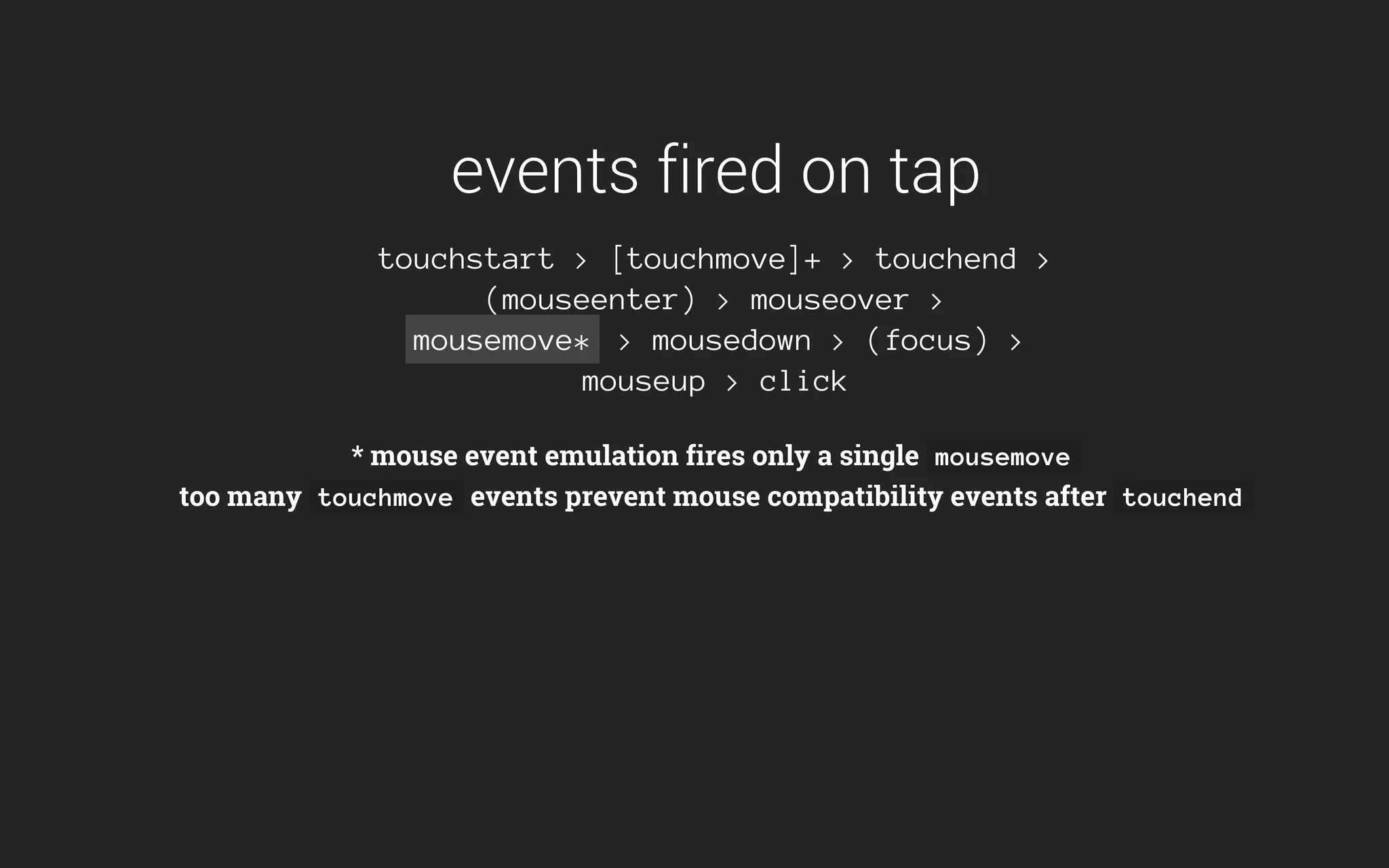 events fired on tap
touchstart > [touchmove]+ > touchend >
(mouseenter) > mouseover >
mousemove* > mousedown > (focus) >
mouseup > click
* mouse event emulation fires only a single mousemove
too many touchmove events prevent mouse compatibility events after touchend
 