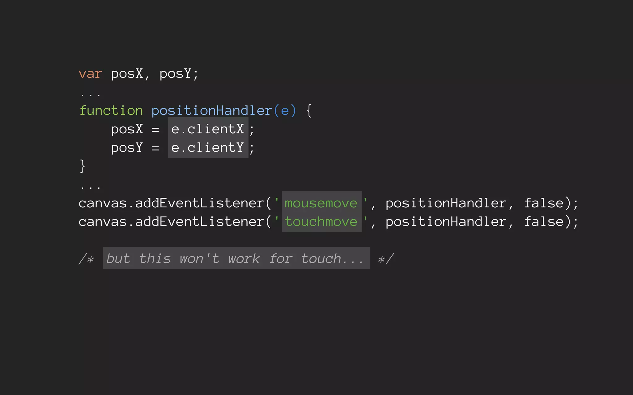 var posX, posY;
...
function positionHandler(e) {
posX = e.clientX ;
posY = e.clientY ;
}
...
canvas.addEventListener(' mousemove ', positionHandler, false);
canvas.addEventListener(' touchmove ', positionHandler, false);
/* but this won't work for touch... */
 