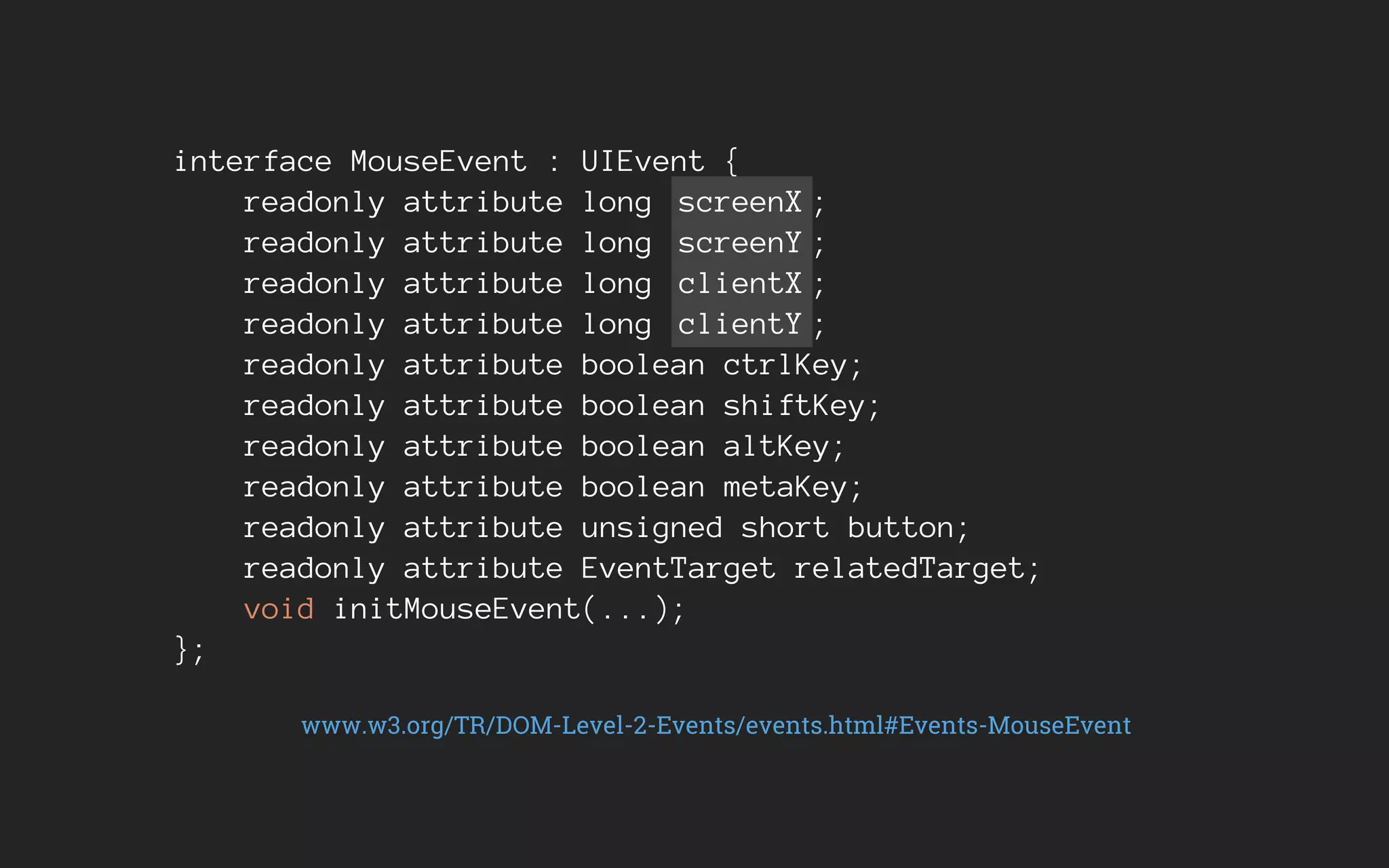 interface MouseEvent : UIEvent {
readonly attribute long screenX ;
readonly attribute long screenY ;
readonly attribute long clientX ;
readonly attribute long clientY ;
readonly attribute boolean ctrlKey;
readonly attribute boolean shiftKey;
readonly attribute boolean altKey;
readonly attribute boolean metaKey;
readonly attribute unsigned short button;
readonly attribute EventTarget relatedTarget;
void initMouseEvent(...);
};
www.w3.org/TR/DOM-Level-2-Events/events.html#Events-MouseEvent
 