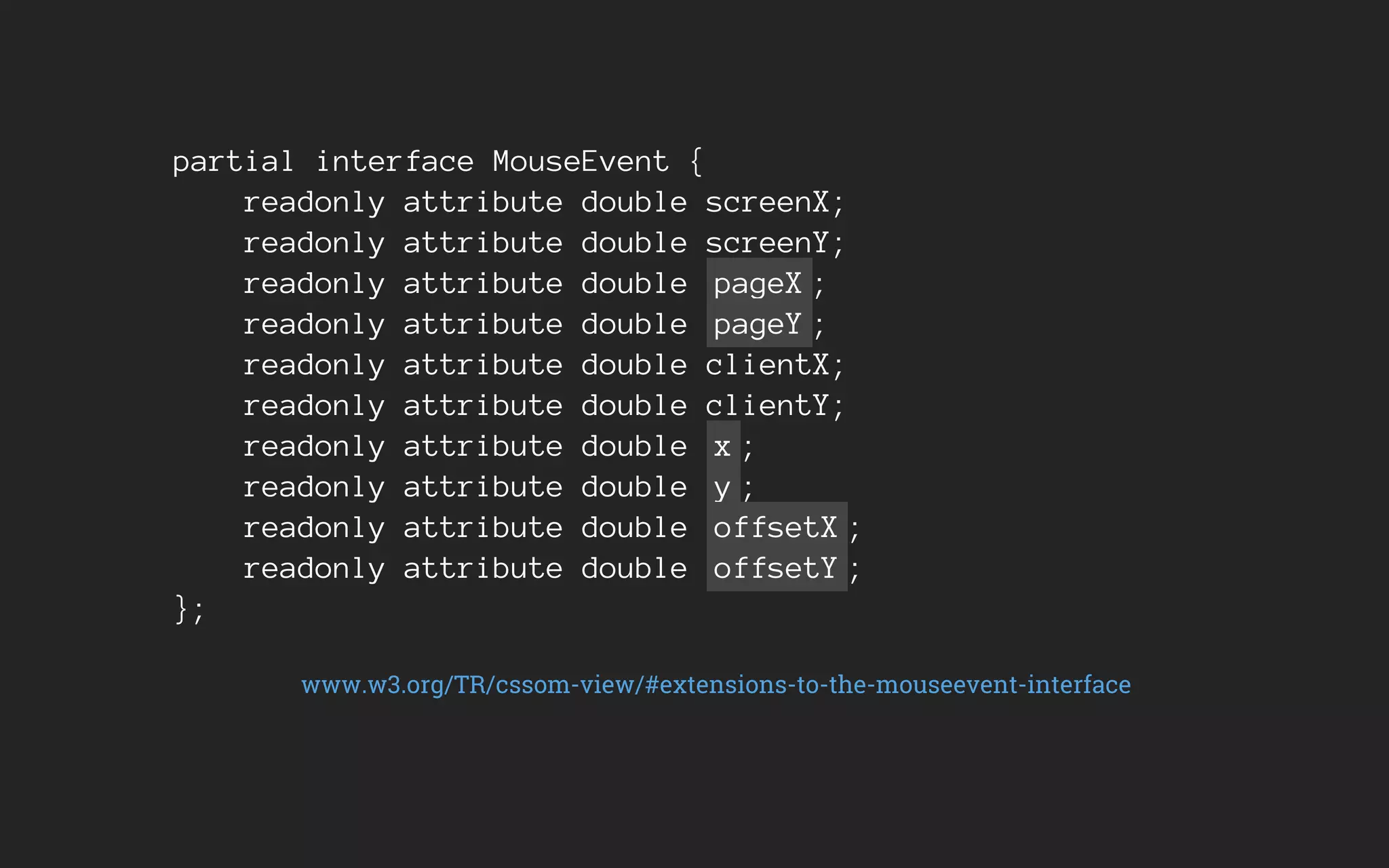 partial interface MouseEvent {
readonly attribute double screenX;
readonly attribute double screenY;
readonly attribute double pageX ;
readonly attribute double pageY ;
readonly attribute double clientX;
readonly attribute double clientY;
readonly attribute double x ;
readonly attribute double y ;
readonly attribute double offsetX ;
readonly attribute double offsetY ;
};
www.w3.org/TR/cssom-view/#extensions-to-the-mouseevent-interface
 