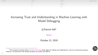 What? Why? How? References
Increasing Trust and Understanding in Machine Learning with
Model Debugging
c Patrick Hall∗
H2O.ai
October 21, 2019
∗
This material is shared under a CC By 4.0 license which allows for editing and redistribution, even for commercial purposes.
However, any derivative work should attribute the author and H2O.ai.
1
 