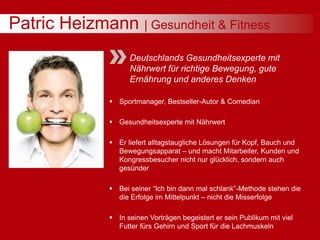 Patric Heizmann | Gesundheit & Fitness
Deutschlands Gesundheitsexperte mit
Nährwert für richtige Bewegung, gute
Ernährung und anderes Denken
 Sportmanager, Bestseller-Autor & Comedian
 Gesundheitsexperte mit Nährwert
 Er liefert alltagstaugliche Lösungen für Kopf, Bauch und
Bewegungsapparat – und macht Mitarbeiter, Kunden und
Kongressbesucher nicht nur glücklich, sondern auch
gesünder
 Bei seiner “Ich bin dann mal schlank”-Methode stehen die
die Erfolge im Mittelpunkt – nicht die Misserfolge
 In seinen Vorträgen begeistert er sein Publikum mit viel
Futter fürs Gehirn und Sport für die Lachmuskeln
 