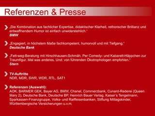 Referenzen & Presse
„Die Kombination aus fachlicher Expertise, didaktischer Klarheit, rethorischer Brillianz und
entwaffnendem Humor ist einfach unwiderstehlich.“
BMW
„Engagiert, in höchstem Maße fachkompetent, humorvoll und mit Tiefgang.“
Deutsche Bank
„Fett-weg-Beratung mit Hirschhausen-Schmäh. Per Comedy- und Kabarett-Häppchen zur
Traumfigur. Mal was anderes. Und: von führenden Ökotrophologen empfohlen.“
Stern
TV-Auftritte
NDR, MDR, SWR, WDR, RTL, SAT1
Referenzen (Auswahl):
AOK, BARMER GEK, Bayer AG, BMW, Chanel, Commerzbank, Cunard-Rederei (Queen
Mary 2), Deutsche Bank, Deutsche BP, Heinrich Bauer Verlag, Kaiser’s Tengelmann.
Sparkassen-Finanzgruppe, Volks- und Raiffeisenbanken, Stiftung Mittagskinder,
Württembergische Versicherungen u.v.m.
 