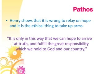 Pathos
• Henry shows that it is wrong to relay on hope
  and it is the ethical thing to take up arms.

"It is only in this way that we can hope to arrive
     at truth, and fulfill the great responsibility
       which we hold to God and our country."
 