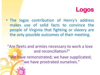 Logos
• The logos contribution of Henry's address
  makes use of solid facts to convince the
  people of Virginia that fighting or slavery are
  the only possible outcomes of their meeting.

"Are fleets and armies necessary to work a love
               and reconciliation?"
 "We have remonstrated; we have supplicated;
          we have prostrated ourselves."
 