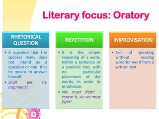 Literary focus: Oratory

   RHETORICAL
                             REPETITION                IMPROVISATION
    QUESTION
• A question that the    • It is the simple           • Skill of speaking
  speaker really does      repeating of a word,         without       reading
  not intend as a          within a sentence or         word for word from a
  question or one that     a poetical line, with        written text.
  he means to answer       no            particular
  himself.                 placement of the
• Shall     we     try     words, in order to
  argument?                emphasize.
                         • We must fight! I
                           repeat it, sir, we must
                           fight!
 