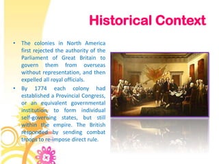 Historical Context
• The colonies in North America
  first rejected the authority of the
  Parliament of Great Britain to
  govern them from overseas
  without representation, and then
  expelled all royal officials.
• By 1774 each colony had
  established a Provincial Congress,
  or an equivalent governmental
  institution, to form individual
  self-governing states, but still
  within the empire. The British
  responded by sending combat
  troops to re-impose direct rule.
 