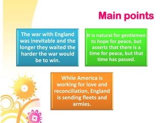 Main points
 The war with England     It is natural for gentlemen
was inevitable and the       to hope for peace, but
longer they waited the        asserts that there is a
 harder the war would       time for peace, but that
      be to win.                time has passed.


                While America is
              working for love and
             reconciliation, England
              is sending fleets and
                     armies.
 