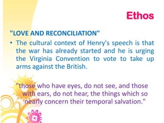 Ethos
"LOVE AND RECONCILIATION"
• The cultural context of Henry's speech is that
  the war has already started and he is urging
  the Virginia Convention to vote to take up
  arms against the British.

 "those who have eyes, do not see, and those
   with ears, do not hear, the things which so
    nearly concern their temporal salvation."
 
