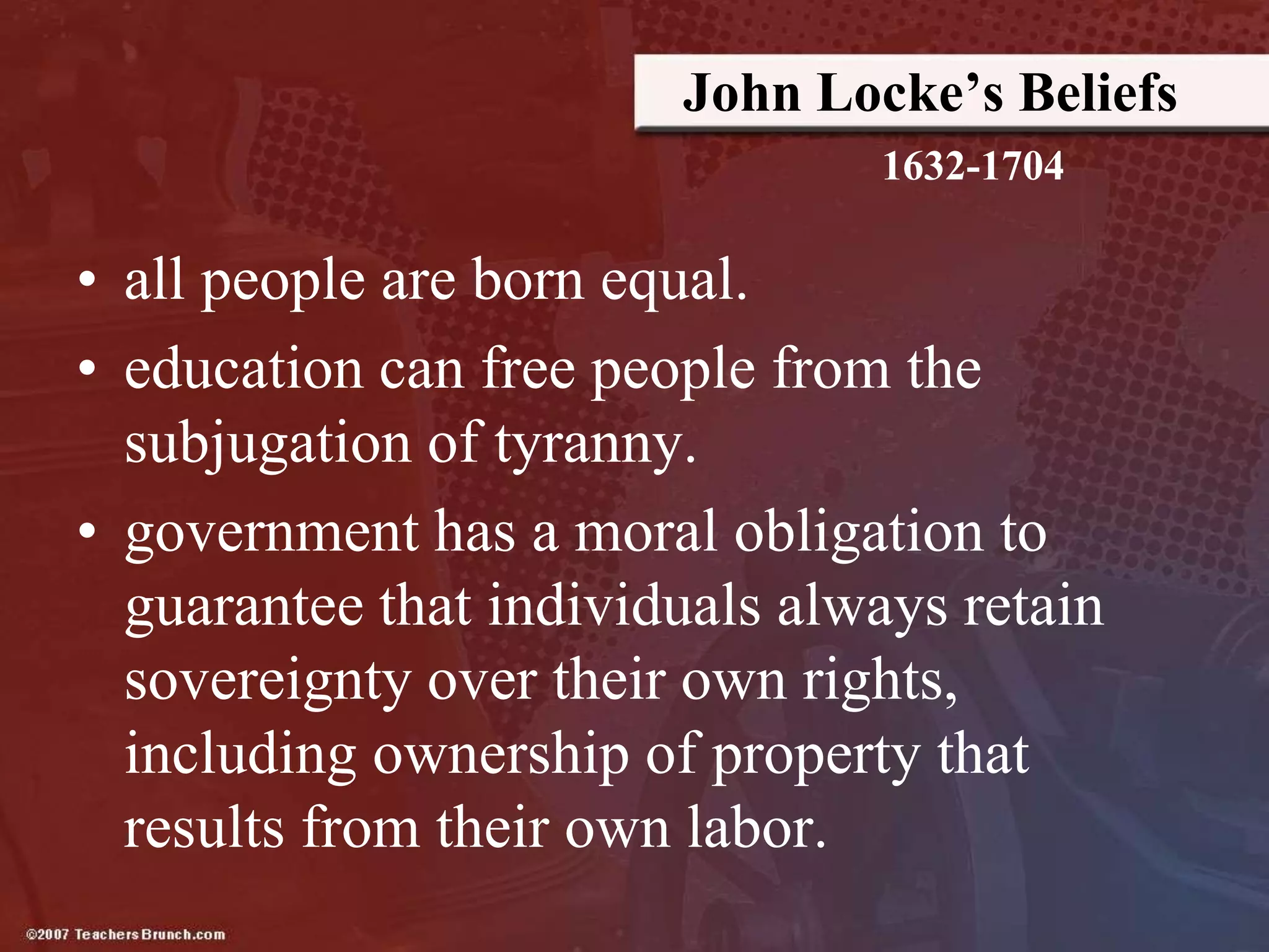 John Locke’s Beliefs
• all people are born equal.
• education can free people from the
subjugation of tyranny.
• government has a moral obligation to
guarantee that individuals always retain
sovereignty over their own rights,
including ownership of property that
results from their own labor.
1632-1704
 