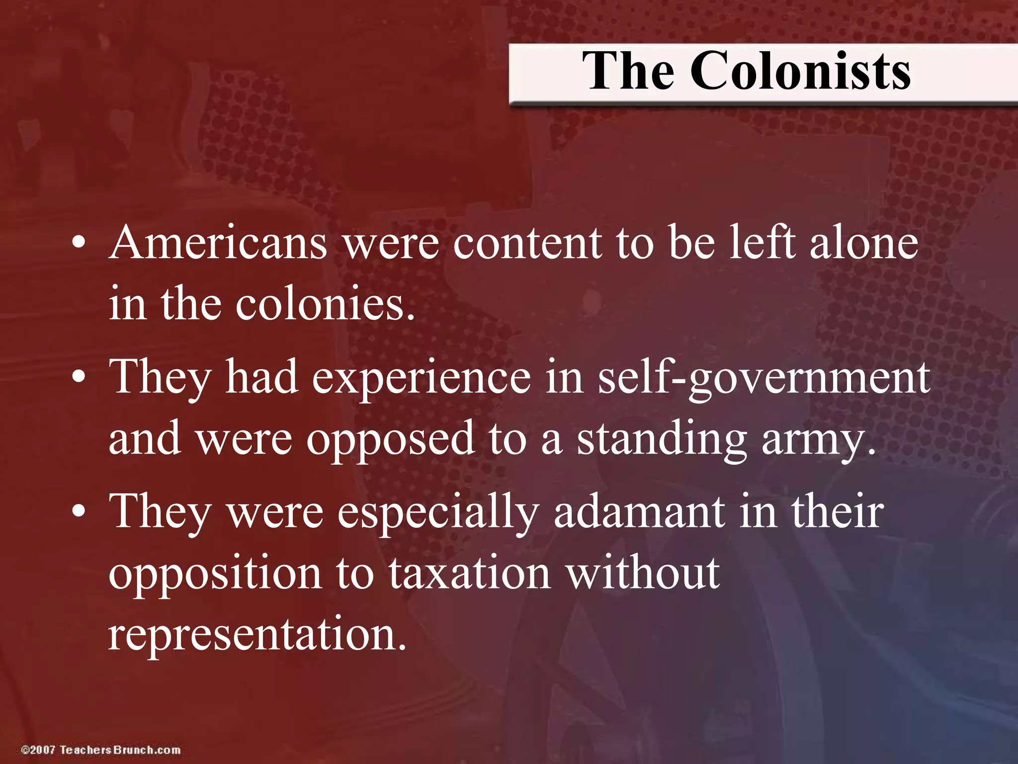 The Colonists
• Americans were content to be left alone
in the colonies.
• They had experience in self-government
and were opposed to a standing army.
• They were especially adamant in their
opposition to taxation without
representation.
 