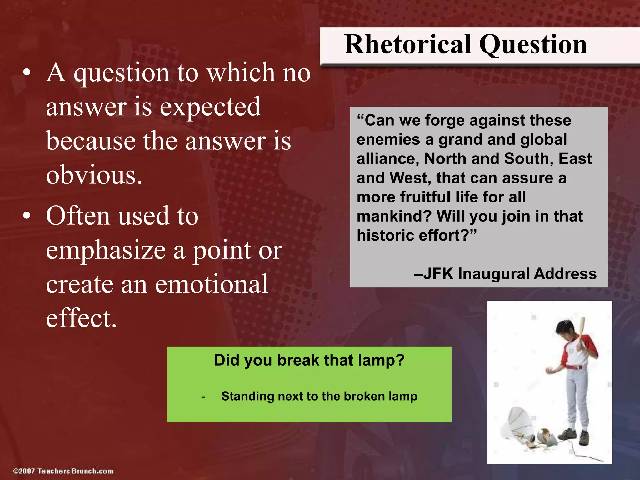 Rhetorical Question
• A question to which no
answer is expected
because the answer is
obvious.
• Often used to
emphasize a point or
create an emotional
effect.
“Can we forge against these
enemies a grand and global
alliance, North and South, East
and West, that can assure a
more fruitful life for all
mankind? Will you join in that
historic effort?”
–JFK Inaugural Address
Did you break that lamp?
- Standing next to the broken lamp
 