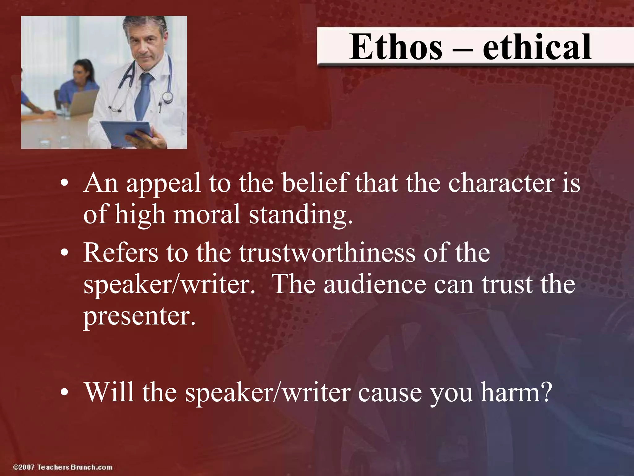Ethos – ethical
• An appeal to the belief that the character is
of high moral standing.
• Refers to the trustworthiness of the
speaker/writer. The audience can trust the
presenter.
• Will the speaker/writer cause you harm?
 