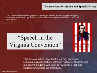 The American Revolution and Speech Devices
“Speech in the
Virginia Convention”
LO: Understand authors purpose, theme(s), diction, mood, syntax, imagery,
audience, structure/organization, persuasive techniques, and other rhetorical
techniques.
This session will be recorded for learning purposes.
Learning purposes include: a lesson review for students who
are absent, students who want to review for a test, and
students who attend synchronously.
 