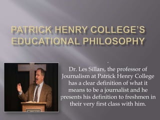 .
Dr. Les Sillars, the professor of
Journalism at Patrick Henry College
has a clear definition of what it
means to be a journalist and he
presents his definition to freshmen in
their very first class with him.
 