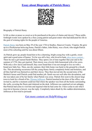 Essay about Biography of Patrick Henry
Biography of Patrick Henry
Is life so dear or peace so sweet as to be purchased at the price of chains and slavery? These noble,
forthright words were spoken by a fiery young patriot and great orator who had dedicated his life to
the goal of winning rights for the people of America.
Patrick Henry was born on May 29 of the year 1736 in Studley, Hanover County, Virginia. He grew
up in a Presbyterian believing home, Patrick's father, John Henry, was a Scott, who taught Patrick
most of his schooling until he was about fifteen.
As Patrick grew up, people found him to be a charming, bright young boy with a gentle, sweet
spirit and a good sense of humor. Yet he was still a boy, who loved to hunt
...show more content...
There he met a girl named Sarah Shelton. They spent a lot of time together that year and in the
summer of 1754, they got married. Their dowry was a lovely little homestead with a few acres.
With only a few slaves and himself, they soon found that it was not enough to live on with a
brand new baby boy. Then, one dry summer, their little home was burnt to the ground by a brush
fire. This devastating occurrence left the young Henry family completely broke and homeless, and
all they had left was themselves and their slaves. They then moved into the second story of the
Shelton's house until Patrick could find another job. Sarah was not well after this devastation, and
she was taken care of by her family when Patrick was away. Patrick first went to the closest large
town to look for a friend of his, Thomas Jefferson. Patrick knocked at the door of the office, was
invited in, and for a moment could not find where the speaker was from all the books surrounding
the walls, covering the floors and cluttered on the desk. Jefferson was surprised yet not unhappy
that Patrick had come to visit him and inquired what he had come for. I have come to ask what I
must do to become a lawyer, was the reply. Completely taken aback by this sudden determination,
Jefferson at first tried to persuade
Get more content on HelpWriting.net
 