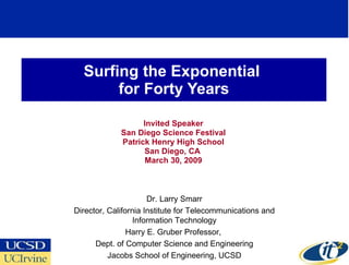 Surfing the Exponential  for Forty Years Invited Speaker San Diego Science Festival Patrick Henry High School San Diego, CA  March 30, 2009 Dr. Larry Smarr Director, California Institute for Telecommunications and Information Technology Harry E. Gruber Professor,  Dept. of Computer Science and Engineering Jacobs School of Engineering, UCSD 