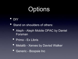 Options
•   DIY
•   Stand on shoulders of others:
    •   Aleph - Aleph Mobile OPAC by Daniel
        Forsman
    •   Primo - Ex Libris
    •   Metalib - Xerxes by Davisd Walker
    •   Generic - Boopsie Inc
 