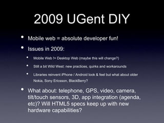 2009 UGent DIY
•   Mobile web = absolute developer fun!
•   Issues in 2009:
    •   Mobile Web != Desktop Web (maybe this will change?)

    •   Still a bit Wild West: new practices, quirks and workarounds

    •   Libraries reinvent iPhone / Android look & feel but what about older
        Nokia, Sony Ericsson, BlackBerry?

•   What about: telephone, GPS, video, camera,
    tilt/touch sensors, 3D, app integration (agenda,
    etc)? Will HTML5 specs keep up with new
    hardware capabilities?
 