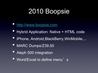 2010 Boopsie
•   http://www.boopsie.com
•   Hybrid Application: Native + HTML code
•   iPhone, Android,BlackBerry,WinMobile,...
•   MARC Dumps/Z39.50
•   Aleph 500 integration
•   Word/Excel to define menu’s
 