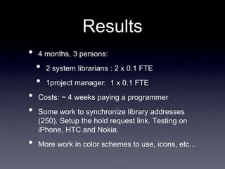 Results
•   4 months, 3 persons:
    •   2 system librarians : 2 x 0.1 FTE
    •   1project manager: 1 x 0.1 FTE
•   Costs: ~ 4 weeks paying a programmer
•   Some work to synchronize library addresses
    (250). Setup the hold request link. Testing on
    iPhone, HTC and Nokia.
•   More work in color schemes to use, icons, etc...
 