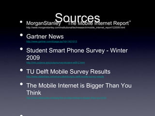 •             Sources Report”
    MorganStanley “The Mobile Internet
    http://www.morganstanley.com/institutional/techresearch/mobile_internet_report122009.html



•   Gartner News
    http://www.gartner.com/it/page.jsp?id=1421013



•   Student Smart Phone Survey - Winter
    2009
    http://clm.ucdavis.edu/pubs/survey/student-w09-2.html



•   TU Delft Mobile Survey Results
    http://www.slideshare.net/wfvanvalkenburg/tu-delft-mobile-survey-results



•   The Mobile Internet is Bigger Than You
    Think
    http://www.slideshare.net/grigs/the-mobile-internet-is-bigger-than-you-think
 