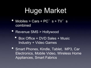 Huge Market
•   Mobiles > Cars + PC’s + TV’s
    combined
•   Revenue SMS > Hollywood
    •   Box Office + DVD Sales + Music
        Industry + Video Games
•   Smart Phones, Kindle, Tablet, MP3, Car
    Electronics, Mobile Video, Wireless Home
    Appliances, Smart Fabrics
 