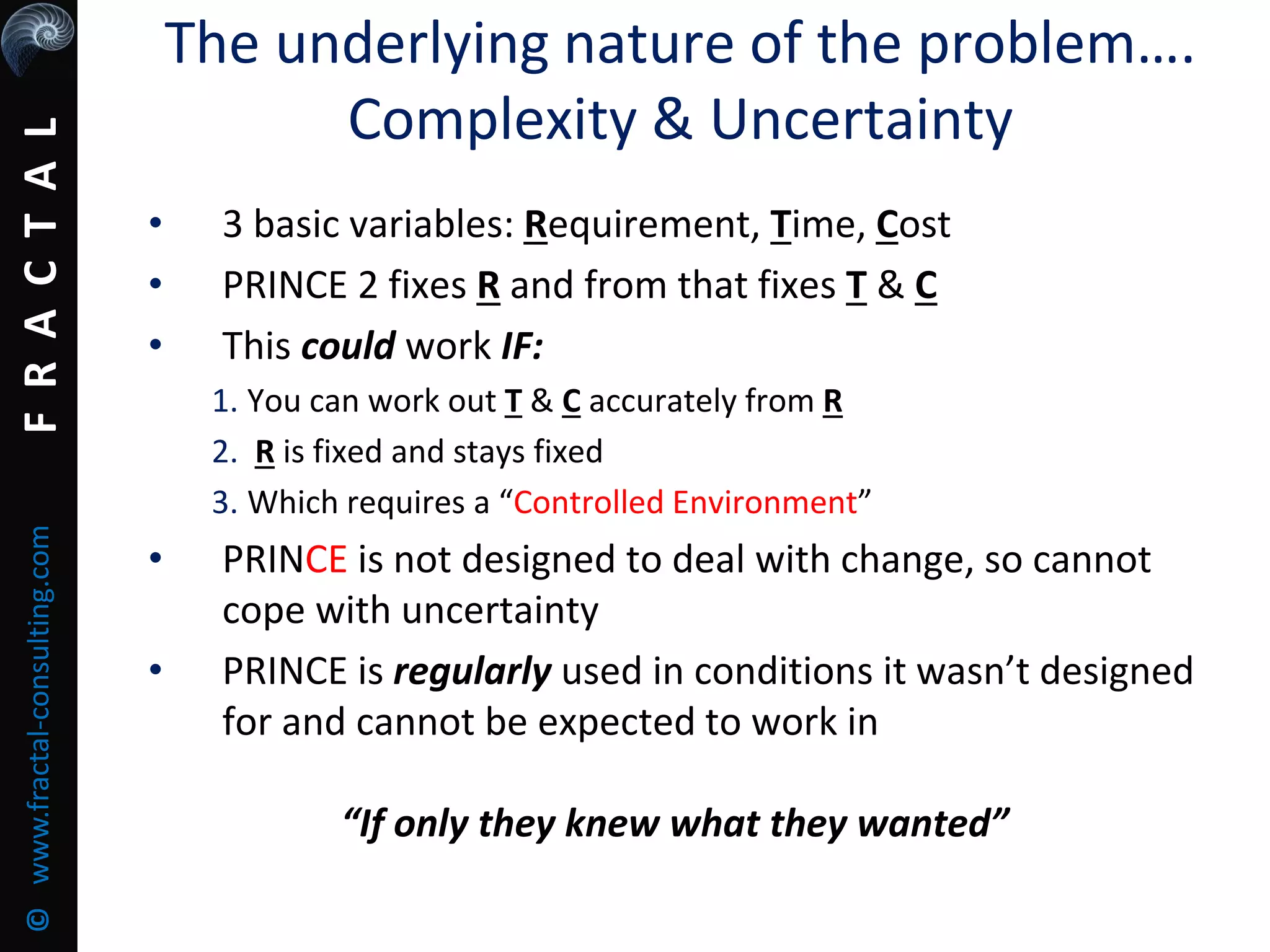 FRACTAL©www.fractal-consulting.com The underlying nature of the problem….
Complexity & Uncertainty
• 3 basic variables: Requirement, Time, Cost
• PRINCE 2 fixes R and from that fixes T & C
• This could work IF:
1. You can work out T & C accurately from R
2. R is fixed and stays fixed
3. Which requires a “Controlled Environment”
• PRINCE is not designed to deal with change, so cannot
cope with uncertainty
• PRINCE is regularly used in conditions it wasn’t designed
for and cannot be expected to work in
“If only they knew what they wanted”
 