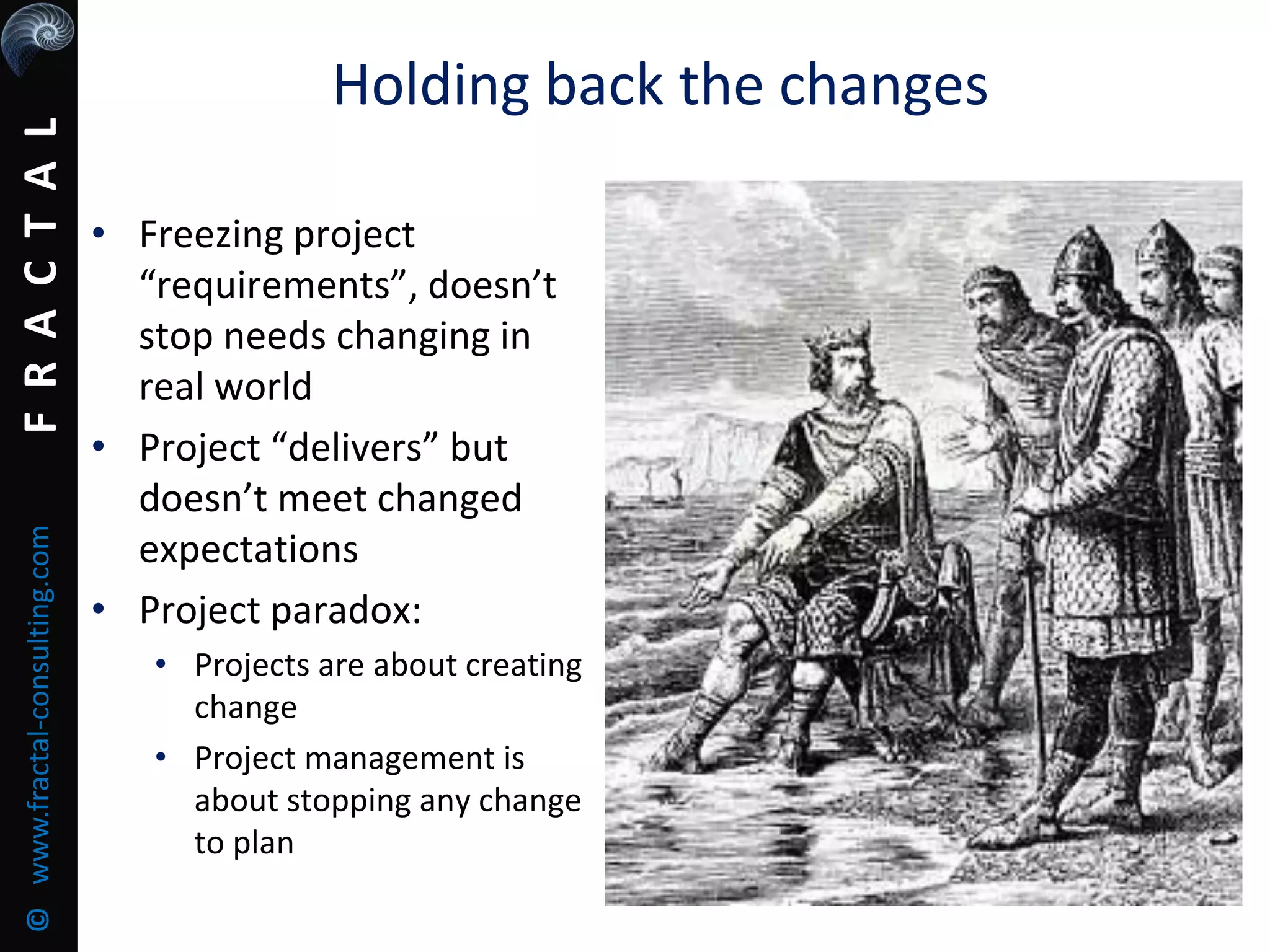 FRACTAL©www.fractal-consulting.com
Holding back the changes
• Freezing project
“requirements”, doesn’t
stop needs changing in
real world
• Project “delivers” but
doesn’t meet changed
expectations
• Project paradox:
• Projects are about creating
change
• Project management is
about stopping any change
to plan
 