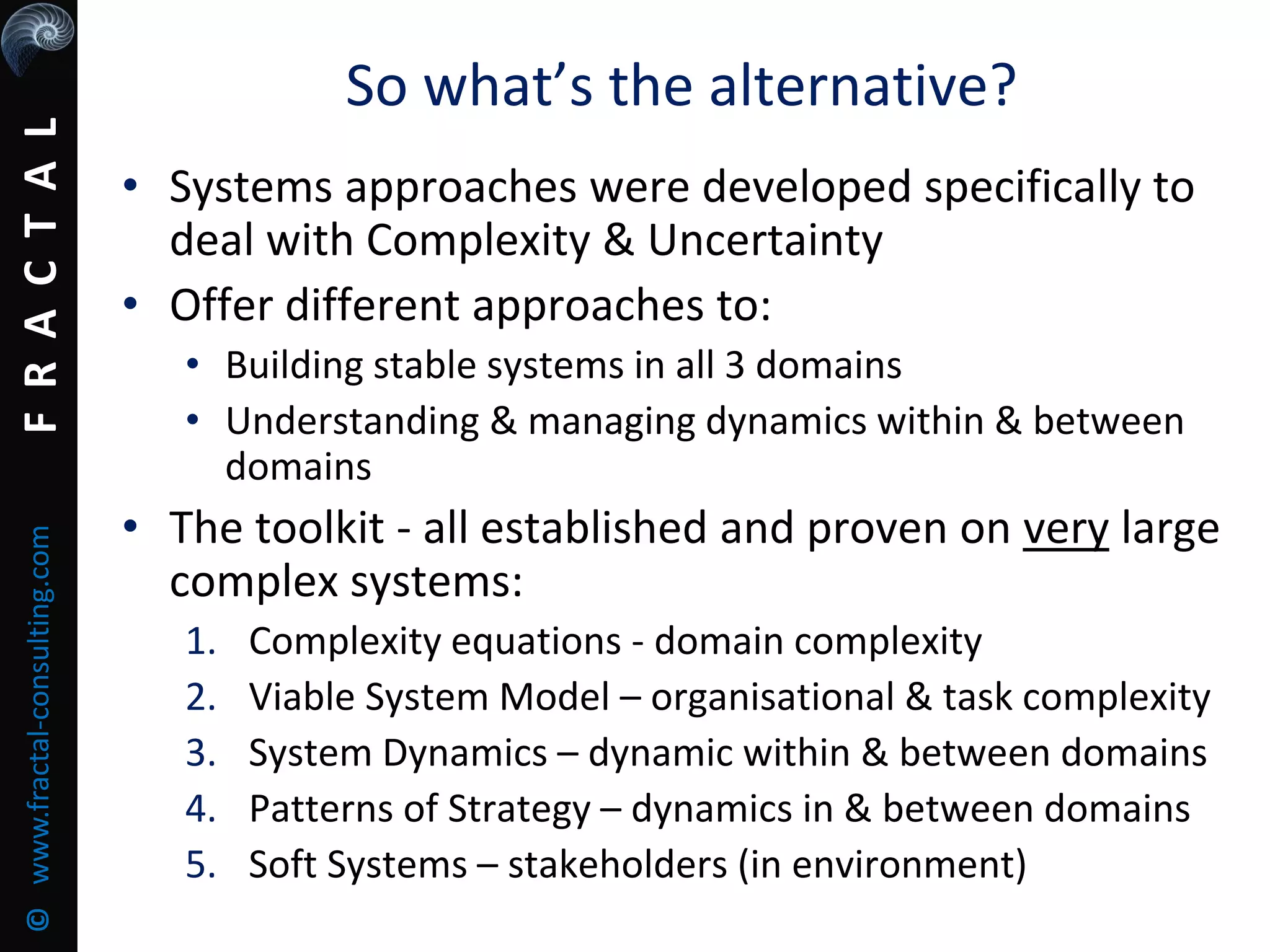 FRACTAL©www.fractal-consulting.com
• Systems approaches were developed specifically to
deal with Complexity & Uncertainty
• Offer different approaches to:
• Building stable systems in all 3 domains
• Understanding & managing dynamics within & between
domains
• The toolkit - all established and proven on very large
complex systems:
1. Complexity equations - domain complexity
2. Viable System Model – organisational & task complexity
3. System Dynamics – dynamic within & between domains
4. Patterns of Strategy – dynamics in & between domains
5. Soft Systems – stakeholders (in environment)
So what’s the alternative?
 