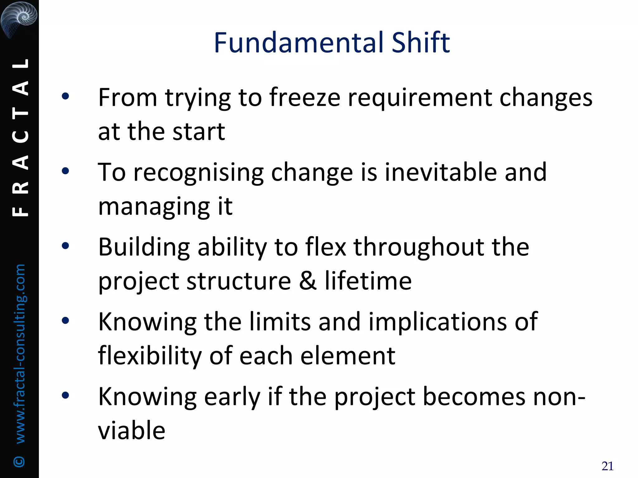 FRACTAL©www.fractal-consulting.com
21
Fundamental Shift
• From trying to freeze requirement changes
at the start
• To recognising change is inevitable and
managing it
• Building ability to flex throughout the
project structure & lifetime
• Knowing the limits and implications of
flexibility of each element
• Knowing early if the project becomes non-
viable
 