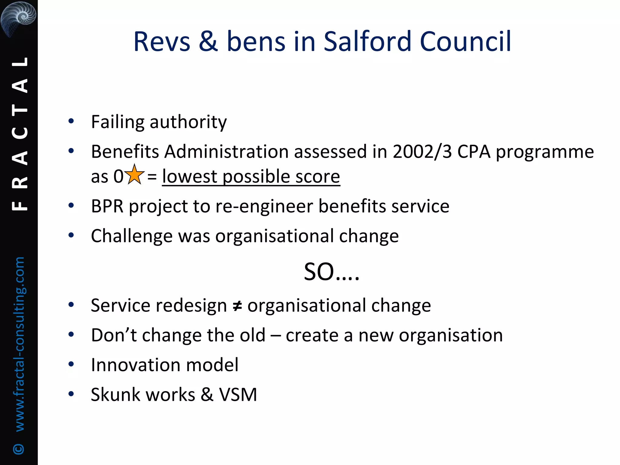FRACTAL©www.fractal-consulting.com
Revs & bens in Salford Council
• Failing authority
• Benefits Administration assessed in 2002/3 CPA programme
as 0 = lowest possible score
• BPR project to re-engineer benefits service
• Challenge was organisational change
SO….
• Service redesign ≠ organisational change
• Don’t change the old – create a new organisation
• Innovation model
• Skunk works & VSM
 