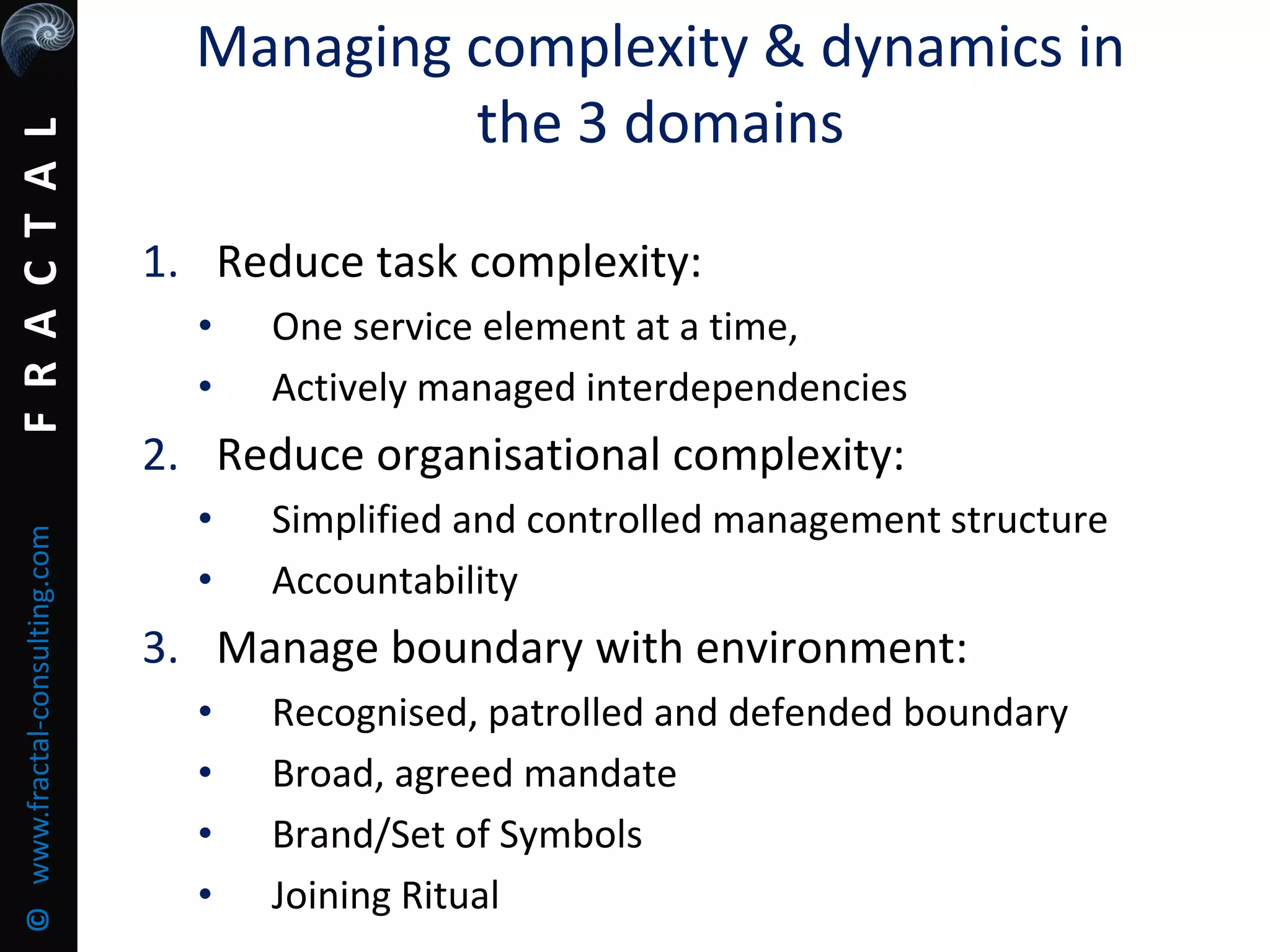 FRACTAL©www.fractal-consulting.com
Managing complexity & dynamics in
the 3 domains
1. Reduce task complexity:
• One service element at a time,
• Actively managed interdependencies
2. Reduce organisational complexity:
• Simplified and controlled management structure
• Accountability
3. Manage boundary with environment:
• Recognised, patrolled and defended boundary
• Broad, agreed mandate
• Brand/Set of Symbols
• Joining Ritual
 