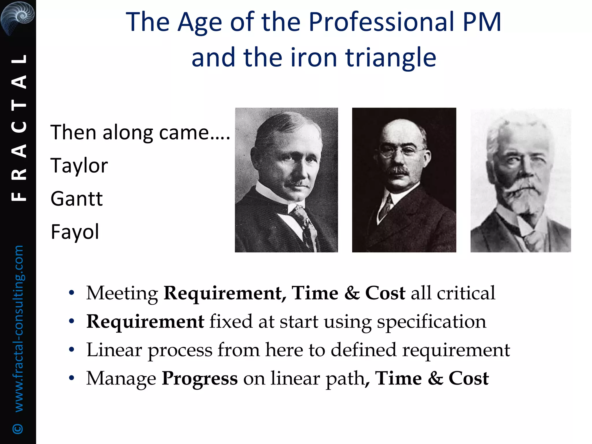 FRACTAL©www.fractal-consulting.com
The Age of the Professional PM
and the iron triangle
Then along came….
Taylor
Gantt
Fayol
• Meeting Requirement, Time & Cost all critical
• Requirement fixed at start using specification
• Linear process from here to defined requirement
• Manage Progress on linear path, Time & Cost
 