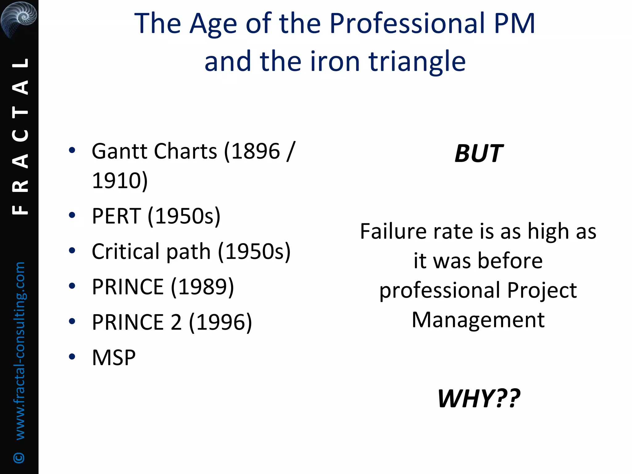 FRACTAL©www.fractal-consulting.com
• Gantt Charts (1896 /
1910)
• PERT (1950s)
• Critical path (1950s)
• PRINCE (1989)
• PRINCE 2 (1996)
• MSP
BUT
Failure rate is as high as
it was before
professional Project
Management
WHY??
The Age of the Professional PM
and the iron triangle
 