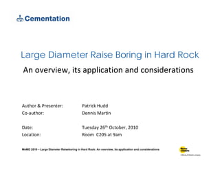 L Di t R i B i i H d R kLarge Diameter Raise Boring in Hard Rock
An overview, its application and considerations
Author & Presenter: Patrick Hudd
Co‐author: Dennis Martin
Date: Tuesday 26th October, 2010
Location: Room  C205 at 9am
MeMO 2010 – Large Diameter Raiseboring in Hard Rock: An overview, its application and considerations
 