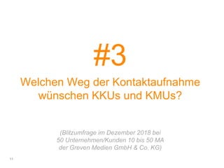 #3
Welchen Weg der Kontaktaufnahme
wünschen KKUs und KMUs?
(Blitzumfrage im Dezember 2018 bei
50 Unternehmen/Kunden 10 bis 50 MA
der Greven Medien GmbH & Co. KG)
11
 