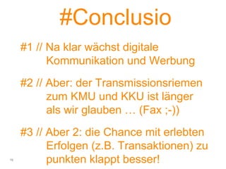 #Conclusio
#1 // Na klar wächst digitale
Kommunikation und Werbung
#2 // Aber: der Transmissionsriemen
zum KMU und KKU ist länger
als wir glauben … (Fax ;-))
#3 // Aber 2: die Chance mit erlebten
Erfolgen (z.B. Transaktionen) zu
punkten klappt besser!16
 