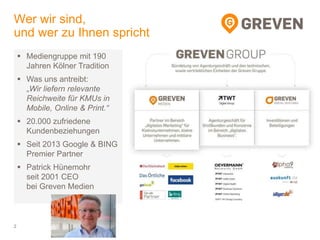 Wer wir sind,
und wer zu Ihnen spricht
2
 Mediengruppe mit 190
Jahren Kölner Tradition
 Was uns antreibt:
„Wir liefern relevante
Reichweite für KMUs in
Mobile, Online & Print.“
 20.000 zufriedene
Kundenbeziehungen
 Seit 2013 Google & BING
Premier Partner
 Patrick Hünemohr
seit 2001 CEO
bei Greven Medien
 
