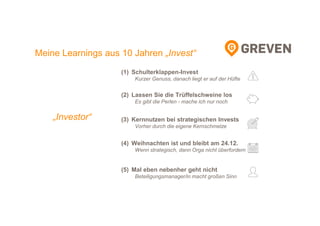 Meine Learnings aus 10 Jahren „Invest“
(1) Schulterklappen-Invest
Kurzer Genuss, danach liegt er auf der Hüfte
(2) Lassen Sie die Trüffelschweine los
Es gibt die Perlen - mache ich nur noch
(3) Kernnutzen bei strategischen Invests
Vorher durch die eigene Kernschmelze
(4) Weihnachten ist und bleibt am 24.12.
Wenn strategisch, dann Orga nicht überfordern
(5) Mal eben nebenher geht nicht
Beteiligungsmanager/in macht großen Sinn
„Investor“
 