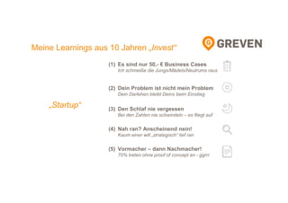 (1) Es sind nur 50,- € Business Cases
Ich schmeiße die Jungs/Mädels/Neutrums raus
(2) Dein Problem ist nicht mein Problem
Dein Darlehen bleibt Deins beim Einstieg
(3) Den Schlaf nie vergessen
Bei den Zahlen nie schwindeln – es fliegt auf
(4) Nah ran? Anscheinend nein!
Kaum einer will „strategisch“ tief ran
(5) Vormacher – dann Nachmacher!
70% treten ohne proof of concept an - ggrrr
Meine Learnings aus 10 Jahren „Invest“
„Startup“
 