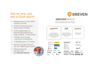 Wer wir sind, und
wer zu Euch spricht
Mediengruppe mit 190 Jahren
Tradition aus Köln
20.000 zufriedene Kunden-
beziehungen zu KMUs
3.500 Digitalkunden mit
Websites/SEO/SEA/Social
(large scalable / Transprojekte)
> 65 Mio. Euro Umsatz
> 500 MA an 5 Standorten
14 Beteiligungen in 10 Jahren
Seit 2013 Google Premier &
seit 2017 BING Select Partner
Patrick Hünemohr
seit 2001 CEO
der GREVEN GROUP
 