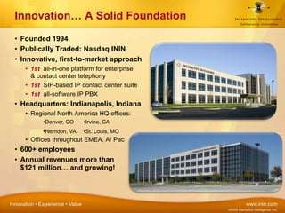 Founded 1994Publically Traded: Nasdaq ININInnovative, first-to-market approach1st  all-in-one platform for enterprise & contact center telephony1st  SIP-based IP contact center suite1st  all-software IP PBXHeadquarters: Indianapolis, IndianaRegional North America HQ offices:Offices throughout EMEA, A/ Pac600+ employeesAnnual revenues more than $121 million… and growing!Innovation… A Solid Foundation