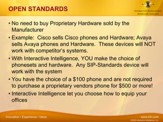 OPEN STANDARDSNo need to buy Proprietary Hardware sold by the ManufacturerExample:  Cisco sells Cisco phones and Hardware; Avaya sells Avaya phones and Hardware.  These devices will NOT work with competitor’s systems.With Interactive Intelligence, YOU make the choice of phonesets and hardware.  Any SIP-Standards device will work with the systemYou have the choice of a $100 phone and are not required to purchase a proprietary vendors phone for $500 or more!Interactive Intelligence let you choose how to equip your offices