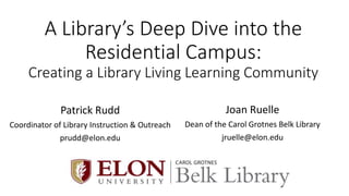 A Library’s Deep Dive into the
Residential Campus:
Creating a Library Living Learning Community
Patrick Rudd
Coordinator of Library Instruction & Outreach
prudd@elon.edu
Joan Ruelle
Dean of the Carol Grotnes Belk Library
jruelle@elon.edu
Logo
 