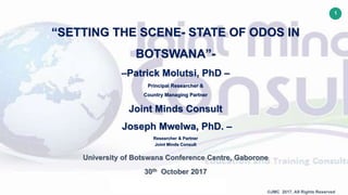 1
©JMC 2017. All Rights Reserved
“SETTING THE SCENE- STATE OF ODOS IN
BOTSWANA”-
–Patrick Molutsi, PhD –
Principal Researcher &
Country Managing Partner
Joint Minds Consult
Joseph Mwelwa, PhD. –
Researcher & Partner
Joint Minds Consult
University of Botswana Conference Centre, Gaborone
30th October 2017
 