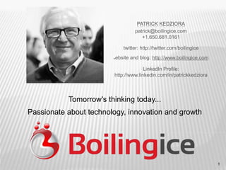 1
PATRICK KEDZIORA
patrick@boilingice.com
+1.650.681.0161
twitter: http://twitter.com/boilingice
website and blog: http://www.boilingice.com
LinkedIn Profile:
http://www.linkedin.com/in/patrickkedziora
Tomorrow's thinking today...
Passionate about technology, innovation and growth
 