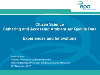 Citizen Science
Gathering and Accessing Ambient Air Quality Data
Experiences and Innovations
Patrick Kenny
National Ambient Air Quality Programme
Office Of Radiation Protection and Environmental Monitoring
29th November 2017
 
