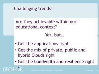 You want:flexible IT – from test and dev through to full productto take advantage of service providers’ economies of scalethe best technologies at an affordable priceYou have:no access to capital – so pay as you go/growdynamic requirements – seasonal and ‘peaky’ demandYou can’t do it internally – no skills or no spare resourceYou’ll gain Software + ServicesQ. Why use the cloud? 18/06/201010A Step into the Future – Educational Cloud Services